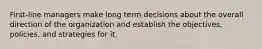 First-line managers make long term decisions about the overall direction of the organization and establish the objectives, policies, and strategies for it.