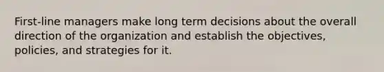 First-line managers make long term decisions about the overall direction of the organization and establish the objectives, policies, and strategies for it.