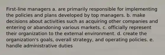 First-line managers a. are primarily responsible for implementing the policies and plans developed by top managers. b. make decisions about activities such as acquiring other companies and entering or abandoning various markets. c. officially represent their organization to the external environment. d. create the organization's goals, overall strategy, and operating policies. e. handle administrative duties