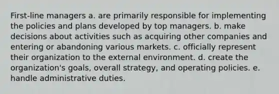 First-line managers a. are primarily responsible for implementing the policies and plans developed by top managers. b. make decisions about activities such as acquiring other companies and entering or abandoning various markets. c. officially represent their organization to the external environment. d. create the organization's goals, overall strategy, and operating policies. e. handle administrative duties.