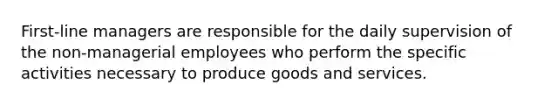 First-line managers are responsible for the daily supervision of the non-managerial employees who perform the specific activities necessary to produce goods and services.