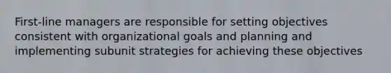 First-line managers are responsible for setting objectives consistent with organizational goals and planning and implementing subunit strategies for achieving these objectives