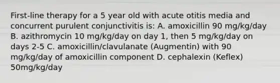 First-line therapy for a 5 year old with acute otitis media and concurrent purulent conjunctivitis is: A. amoxicillin 90 mg/kg/day B. azithromycin 10 mg/kg/day on day 1, then 5 mg/kg/day on days 2-5 C. amoxicillin/clavulanate (Augmentin) with 90 mg/kg/day of amoxicillin component D. cephalexin (Keflex) 50mg/kg/day