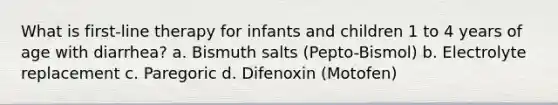 What is first-line therapy for infants and children 1 to 4 years of age with diarrhea? a. Bismuth salts (Pepto-Bismol) b. Electrolyte replacement c. Paregoric d. Difenoxin (Motofen)