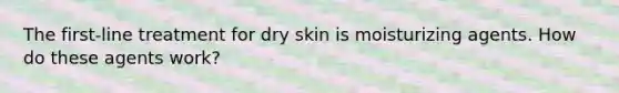 The first-line treatment for dry skin is moisturizing agents. How do these agents work?