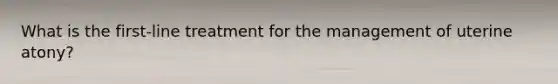 What is the first-line treatment for the management of uterine atony?