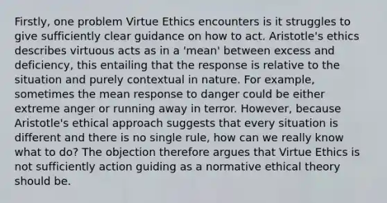 Firstly, one problem Virtue Ethics encounters is it struggles to give sufficiently clear guidance on how to act. Aristotle's ethics describes virtuous acts as in a 'mean' between excess and deficiency, this entailing that the response is relative to the situation and purely contextual in nature. For example, sometimes the mean response to danger could be either extreme anger or running away in terror. However, because Aristotle's ethical approach suggests that every situation is different and there is no single rule, how can we really know what to do? The objection therefore argues that Virtue Ethics is not sufficiently action guiding as a normative ethical theory should be.