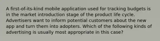 A first-of-its-kind mobile application used for tracking budgets is in the market introduction stage of the product life cycle. Advertisers want to inform potential customers about the new app and turn them into adopters. Which of the following kinds of advertising is usually most appropriate in this case?