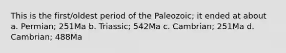 This is the first/oldest period of the Paleozoic; it ended at about a. Permian; 251Ma b. Triassic; 542Ma c. Cambrian; 251Ma d. Cambrian; 488Ma