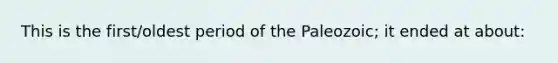 This is the first/oldest period of the Paleozoic; it ended at about: