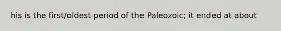 his is the first/oldest period of the Paleozoic; it ended at about