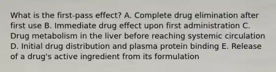 What is the first-pass effect? A. Complete drug elimination after first use B. Immediate drug effect upon first administration C. Drug metabolism in the liver before reaching systemic circulation D. Initial drug distribution and plasma protein binding E. Release of a drug's active ingredient from its formulation