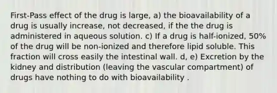 First-Pass effect of the drug is large, a) the bioavailability of a drug is usually increase, not decreased, if the the drug is administered in aqueous solution. c) If a drug is half-ionized, 50% of the drug will be non-ionized and therefore lipid soluble. This fraction will cross easily the intestinal wall. d, e) Excretion by the kidney and distribution (leaving the vascular compartment) of drugs have nothing to do with bioavailability .