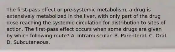 The first-pass effect or pre-systemic metabolism, a drug is extensively metabolized in the liver, with only part of the drug dose reaching the systemic circulation for distribution to sites of action. The first-pass effect occurs when some drugs are given by which following route? A. Intramuscular. B. Parenteral. C. Oral. D. Subcutaneous.