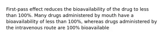 First-pass effect reduces the bioavailability of the drug to less than 100%. Many drugs administered by mouth have a bioavailability of less than 100%, whereas drugs administered by the intravenous route are 100% bioavailable