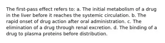 The first-pass effect refers to: a. The initial metabolism of a drug in the liver before it reaches the systemic circulation. b. The rapid onset of drug action after oral administration. c. The elimination of a drug through renal excretion. d. The binding of a drug to plasma proteins before distribution.