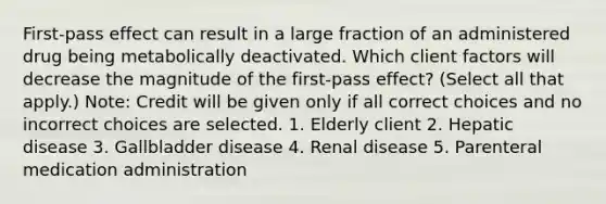 First-pass effect can result in a large fraction of an administered drug being metabolically deactivated. Which client factors will decrease the magnitude of the first-pass effect? (Select all that apply.) Note: Credit will be given only if all correct choices and no incorrect choices are selected. 1. Elderly client 2. Hepatic disease 3. Gallbladder disease 4. Renal disease 5. Parenteral medication administration