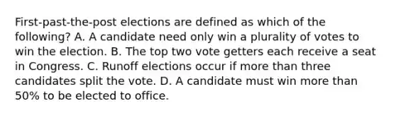 First-past-the-post elections are defined as which of the following? A. A candidate need only win a plurality of votes to win the election. B. The top two vote getters each receive a seat in Congress. C. Runoff elections occur if more than three candidates split the vote. D. A candidate must win more than 50% to be elected to office.