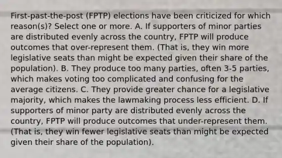 First-past-the-post (FPTP) elections have been criticized for which reason(s)? Select one or more. A. If supporters of minor parties are distributed evenly across the country, FPTP will produce outcomes that over-represent them. (That is, they win more legislative seats than might be expected given their share of the population). B. They produce too many parties, often 3-5 parties, which makes voting too complicated and confusing for the average citizens. C. They provide greater chance for a legislative majority, which makes the lawmaking process less efficient. D. If supporters of minor party are distributed evenly across the country, FPTP will produce outcomes that under-represent them. (That is, they win fewer legislative seats than might be expected given their share of the population).