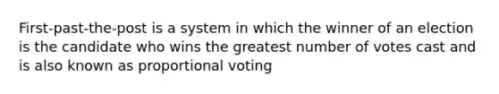 First-past-the-post is a system in which the winner of an election is the candidate who wins the greatest number of votes cast and is also known as proportional voting