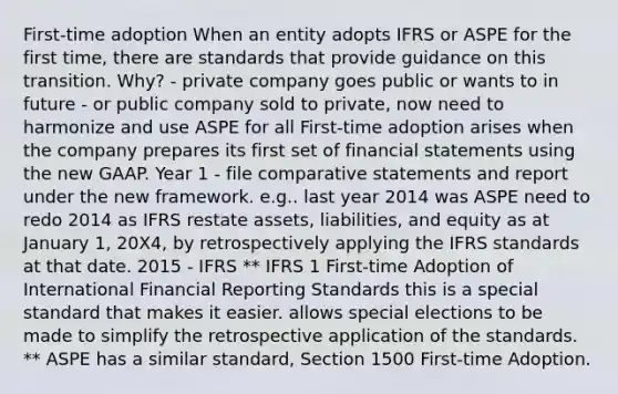 First-time adoption When an entity adopts IFRS or ASPE for the first time, there are standards that provide guidance on this transition. Why? - private company goes public or wants to in future - or public company sold to private, now need to harmonize and use ASPE for all First-time adoption arises when the company prepares its first set of financial statements using the new GAAP. Year 1 - file comparative statements and report under the new framework. e.g.. last year 2014 was ASPE need to redo 2014 as IFRS restate assets, liabilities, and equity as at January 1, 20X4, by retrospectively applying the IFRS standards at that date. 2015 - IFRS ** IFRS 1 First-time Adoption of International Financial Reporting Standards this is a special standard that makes it easier. allows special elections to be made to simplify the retrospective application of the standards. ** ASPE has a similar standard, Section 1500 First-time Adoption.