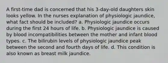 A first-time dad is concerned that his 3-day-old daughters skin looks yellow. In the nurses explanation of physiologic jaundice, what fact should be included? a. Physiologic jaundice occurs during the first 24 hours of life. b. Physiologic jaundice is caused by blood incompatibilities between the mother and infant blood types. c. The bilirubin levels of physiologic jaundice peak between the second and fourth days of life. d. This condition is also known as breast milk jaundice.