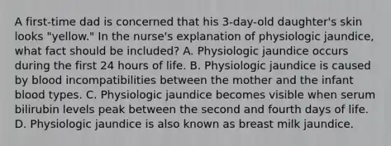 A first-time dad is concerned that his 3-day-old daughter's skin looks "yellow." In the nurse's explanation of physiologic jaundice, what fact should be included? A. Physiologic jaundice occurs during the first 24 hours of life. B. Physiologic jaundice is caused by blood incompatibilities between the mother and the infant blood types. C. Physiologic jaundice becomes visible when serum bilirubin levels peak between the second and fourth days of life. D. Physiologic jaundice is also known as breast milk jaundice.