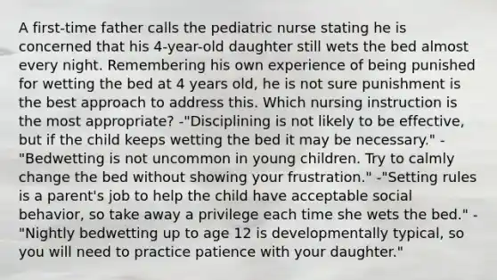 A first-time father calls the pediatric nurse stating he is concerned that his 4-year-old daughter still wets the bed almost every night. Remembering his own experience of being punished for wetting the bed at 4 years old, he is not sure punishment is the best approach to address this. Which nursing instruction is the most appropriate? -"Disciplining is not likely to be effective, but if the child keeps wetting the bed it may be necessary." -"Bedwetting is not uncommon in young children. Try to calmly change the bed without showing your frustration." -"Setting rules is a parent's job to help the child have acceptable social behavior, so take away a privilege each time she wets the bed." -"Nightly bedwetting up to age 12 is developmentally typical, so you will need to practice patience with your daughter."