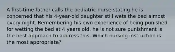 A first-time father calls the pediatric nurse stating he is concerned that his 4-year-old daughter still wets the bed almost every night. Remembering his own experience of being punished for wetting the bed at 4 years old, he is not sure punishment is the best approach to address this. Which nursing instruction is the most appropriate?