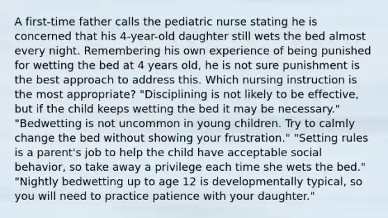 A first-time father calls the pediatric nurse stating he is concerned that his 4-year-old daughter still wets the bed almost every night. Remembering his own experience of being punished for wetting the bed at 4 years old, he is not sure punishment is the best approach to address this. Which nursing instruction is the most appropriate? "Disciplining is not likely to be effective, but if the child keeps wetting the bed it may be necessary." "Bedwetting is not uncommon in young children. Try to calmly change the bed without showing your frustration." "Setting rules is a parent's job to help the child have acceptable social behavior, so take away a privilege each time she wets the bed." "Nightly bedwetting up to age 12 is developmentally typical, so you will need to practice patience with your daughter."