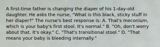 A first-time father is changing the diaper of his 1-day-old daughter. He asks the nurse, "What is this black, sticky stuff in her diaper?" The nurse's best response is: A. That's meconium, which is your baby's first stool. It's normal." B. "Oh, don't worry about that. It's okay." C. "That's transitional stool." D. "That means your baby is bleeding internally."