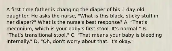 A first-time father is changing the diaper of his 1-day-old daughter. He asks the nurse, "What is this black, sticky stuff in her diaper?" What is the nurse's best response? A. "That's meconium, which is your baby's first stool. It's normal." B. "That's transitional stool." C. "That means your baby is bleeding internally." D. "Oh, don't worry about that. It's okay."