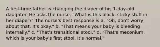 A first-time father is changing the diaper of his 1-day-old daughter. He asks the nurse, "What is this black, sticky stuff in her diaper?" The nurse's best response is a. "Oh, don't worry about that. It's okay." b. "That means your baby is bleeding internally." c. "That's transitional stool." d. "That's meconium, which is your baby's first stool. It's normal."