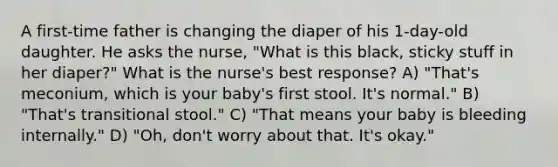 A first-time father is changing the diaper of his 1-day-old daughter. He asks the nurse, "What is this black, sticky stuff in her diaper?" What is the nurse's best response? A) "That's meconium, which is your baby's first stool. It's normal." B) "That's transitional stool." C) "That means your baby is bleeding internally." D) "Oh, don't worry about that. It's okay."