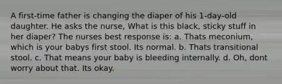 A first-time father is changing the diaper of his 1-day-old daughter. He asks the nurse, What is this black, sticky stuff in her diaper? The nurses best response is: a. Thats meconium, which is your babys first stool. Its normal. b. Thats transitional stool. c. That means your baby is bleeding internally. d. Oh, dont worry about that. Its okay.