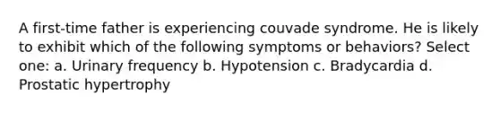 A first-time father is experiencing couvade syndrome. He is likely to exhibit which of the following symptoms or behaviors? Select one: a. Urinary frequency b. Hypotension c. Bradycardia d. Prostatic hypertrophy