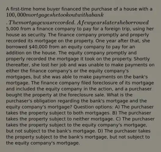 A first-time home buyer financed the purchase of a house with a 100,000 mortgage she took out with a bank. The mortgage was recorded. A few years later she borrowed5,000 from a finance company to pay for a foreign trip, using her house as security. The finance company promptly and properly recorded its mortgage on the property. One year after that, she borrowed 40,000 from an equity company to pay for an addition on the house. The equity company promptly and properly recorded the mortgage it took on the property. Shortly thereafter, she lost her job and was unable to make payments on either the finance company's or the equity company's mortgages, but she was able to make payments on the bank's mortgage. The finance company filed foreclosure of its mortgage and included the equity company in the action, and a purchaser bought the property at the foreclosure sale. What is the purchaser's obligation regarding the bank's mortgage and the equity company's mortgage? Question options: A) The purchaser takes the property subject to both mortgages. B) The purchaser takes the property subject to neither mortgage. C) The purchaser takes the property subject to the equity company's mortgage, but not subject to the bank's mortgage. D) The purchaser takes the property subject to the bank's mortgage, but not subject to the equity company's mortgage.