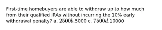 First-time homebuyers are able to withdraw up to how much from their qualified IRAs without incurring the 10% early withdrawal penalty? a. 2500 b.5000 c. 7500 d.10000