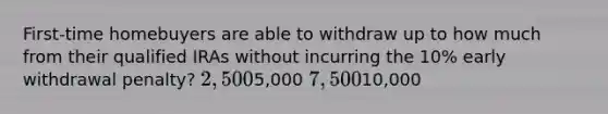 First-time homebuyers are able to withdraw up to how much from their qualified IRAs without incurring the 10% early withdrawal penalty? 2,5005,000 7,50010,000