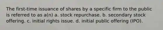 The first-time issuance of shares by a specific firm to the public is referred to as a(n) a. stock repurchase. b. secondary stock offering. c. initial rights issue. d. initial public offering (IPO).