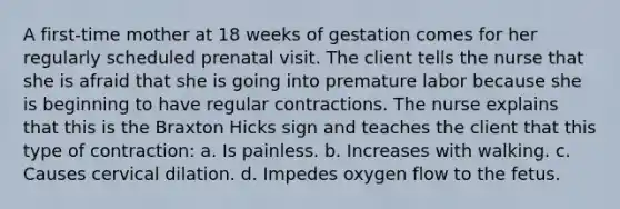 A first-time mother at 18 weeks of gestation comes for her regularly scheduled prenatal visit. The client tells the nurse that she is afraid that she is going into premature labor because she is beginning to have regular contractions. The nurse explains that this is the Braxton Hicks sign and teaches the client that this type of contraction: a. Is painless. b. Increases with walking. c. Causes cervical dilation. d. Impedes oxygen flow to the fetus.