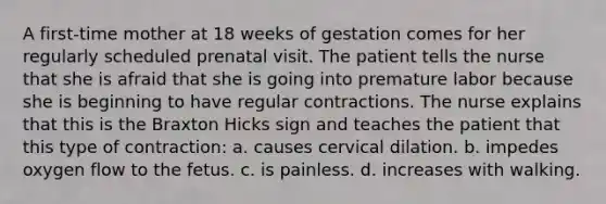 A first-time mother at 18 weeks of gestation comes for her regularly scheduled prenatal visit. The patient tells the nurse that she is afraid that she is going into premature labor because she is beginning to have regular contractions. The nurse explains that this is the Braxton Hicks sign and teaches the patient that this type of contraction: a. causes cervical dilation. b. impedes oxygen flow to the fetus. c. is painless. d. increases with walking.