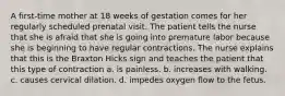 A first-time mother at 18 weeks of gestation comes for her regularly scheduled prenatal visit. The patient tells the nurse that she is afraid that she is going into premature labor because she is beginning to have regular contractions. The nurse explains that this is the Braxton Hicks sign and teaches the patient that this type of contraction a. is painless. b. increases with walking. c. causes cervical dilation. d. impedes oxygen flow to the fetus.