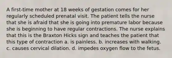 A first-time mother at 18 weeks of gestation comes for her regularly scheduled prenatal visit. The patient tells the nurse that she is afraid that she is going into premature labor because she is beginning to have regular contractions. The nurse explains that this is the Braxton Hicks sign and teaches the patient that this type of contraction a. is painless. b. increases with walking. c. causes cervical dilation. d. impedes oxygen flow to the fetus.