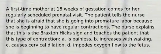 A first-time mother at 18 weeks of gestation comes for her regularly scheduled prenatal visit. The patient tells the nurse that she is afraid that she is going into premature labor because she is beginning to have regular contractions. The nurse explains that this is the Braxton Hicks sign and teaches the patient that this type of contraction: a. is painless. b. increases with walking. c. causes cervical dilation. d. impedes oxygen flow to the fetus.