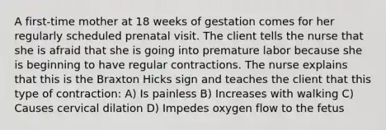 A first-time mother at 18 weeks of gestation comes for her regularly scheduled prenatal visit. The client tells the nurse that she is afraid that she is going into premature labor because she is beginning to have regular contractions. The nurse explains that this is the Braxton Hicks sign and teaches the client that this type of contraction: A) Is painless B) Increases with walking C) Causes cervical dilation D) Impedes oxygen flow to the fetus