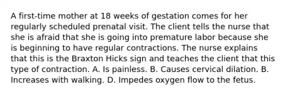 A first-time mother at 18 weeks of gestation comes for her regularly scheduled prenatal visit. The client tells the nurse that she is afraid that she is going into premature labor because she is beginning to have regular contractions. The nurse explains that this is the Braxton Hicks sign and teaches the client that this type of contraction. A. Is painless. B. Causes cervical dilation. B. Increases with walking. D. Impedes oxygen flow to the fetus.