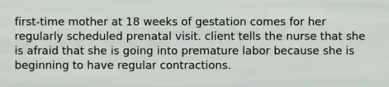 first-time mother at 18 weeks of gestation comes for her regularly scheduled prenatal visit. client tells the nurse that she is afraid that she is going into premature labor because she is beginning to have regular contractions.