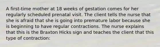 A first-time mother at 18 weeks of gestation comes for her regularly scheduled prenatal visit. The client tells the nurse that she is afraid that she is going into premature labor because she is beginning to have regular contractions. The nurse explains that this is the Braxton Hicks sign and teaches the client that this type of contraction: