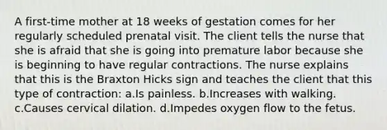 A first-time mother at 18 weeks of gestation comes for her regularly scheduled prenatal visit. The client tells the nurse that she is afraid that she is going into premature labor because she is beginning to have regular contractions. The nurse explains that this is the Braxton Hicks sign and teaches the client that this type of contraction: a.Is painless. b.Increases with walking. c.Causes cervical dilation. d.Impedes oxygen flow to the fetus.